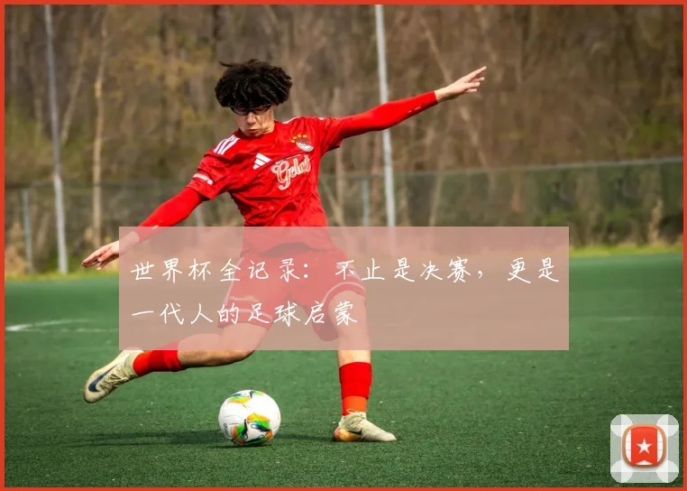 世界杯全记录：不止是决赛，更是一代人的足球启蒙