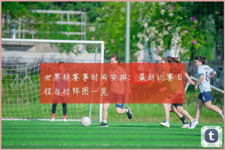 世界杯赛事时间安排：最新比赛日程与对阵图一览