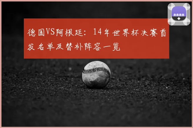 德国VS阿根廷:14年世界杯决赛首发名单及替补阵容一览