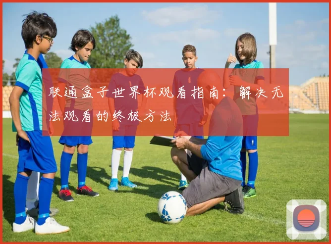 联通盒子世界杯观看指南:解决无法观看的终极方法