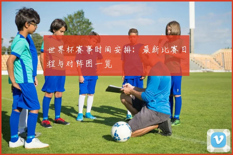 世界杯赛事时间安排：最新比赛日程与对阵图一览