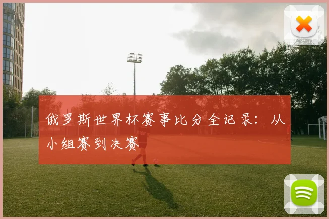 俄罗斯世界杯赛事比分全记录：从小组赛到决赛