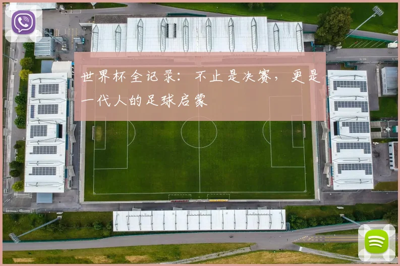 世界杯全记录：不止是决赛，更是一代人的足球启蒙