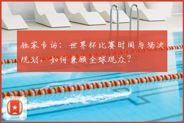 独家专访：世界杯比赛时间与场次规划，如何兼顾全球观众？