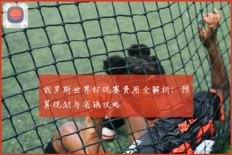 俄罗斯世界杯观赛费用全解析：预算规划与省钱攻略