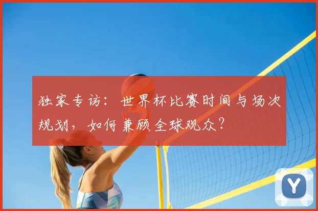 独家专访：世界杯比赛时间与场次规划，如何兼顾全球观众？