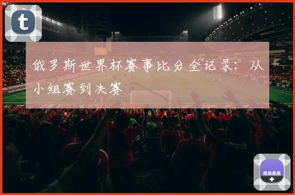 俄罗斯世界杯赛事比分全记录：从小组赛到决赛