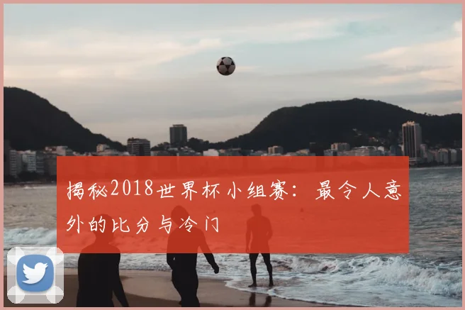 揭秘2018世界杯小组赛：最令人意外的比分与冷门