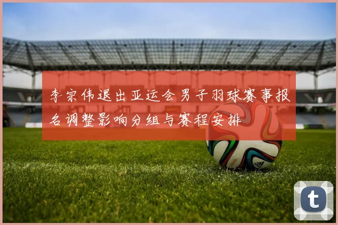 李宗伟退出亚运会男子羽球赛事报名调整影响分组与赛程安排