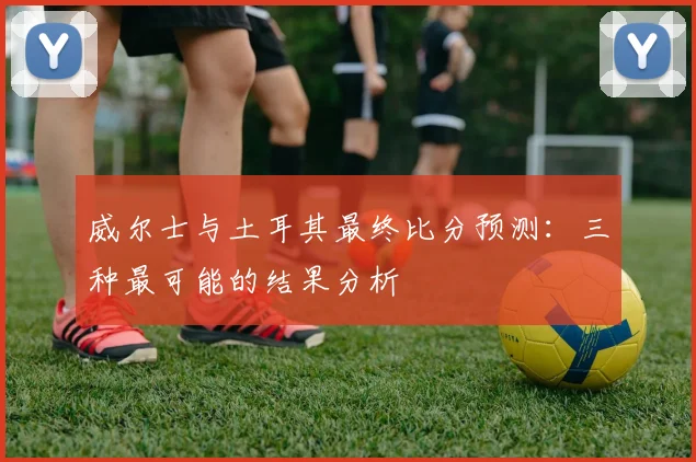 威尔士与土耳其最终比分预测：三种最可能的结果分析