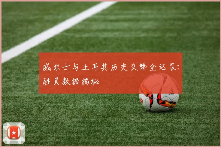 威尔士与土耳其历史交锋全记录：胜负数据揭秘