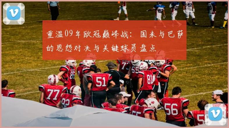 重温09年欧冠巅峰战：国米与巴萨的恩怨对决与关键球员盘点