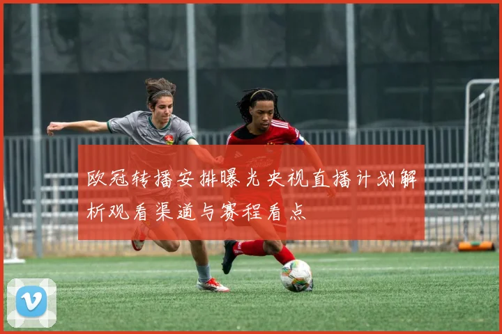 欧冠转播安排曝光央视直播计划解析观看渠道与赛程看点