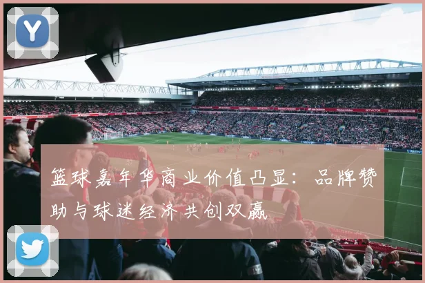 篮球嘉年华商业价值凸显：品牌赞助与球迷经济共创双赢