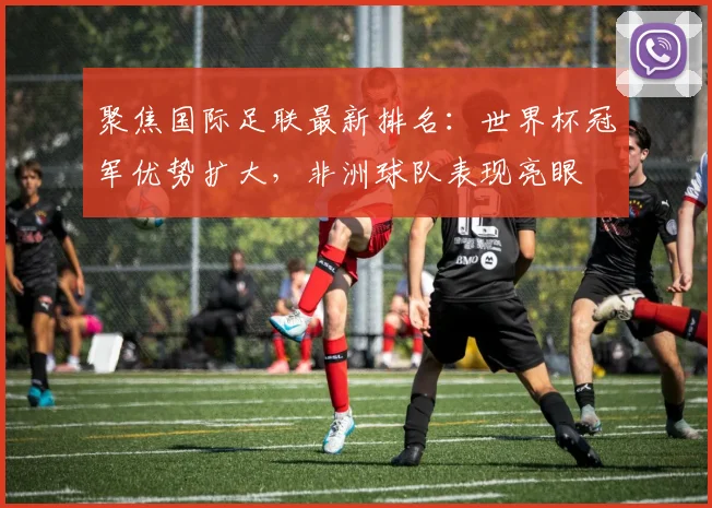 聚焦国际足联最新排名：世界杯冠军优势扩大，非洲球队表现亮眼