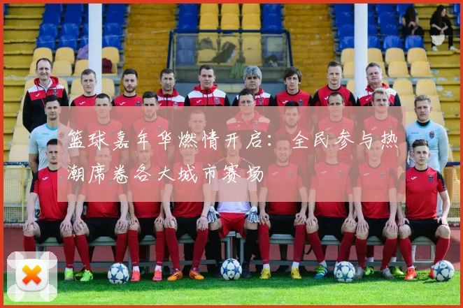 篮球嘉年华燃情开启：全民参与热潮席卷各大城市赛场