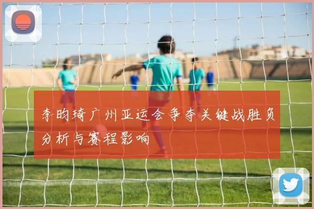 李昀琦广州亚运会争夺关键战胜负分析与赛程影响