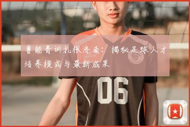 鲁能青训扎根济南:揭秘足球人才培养模式与最新成果