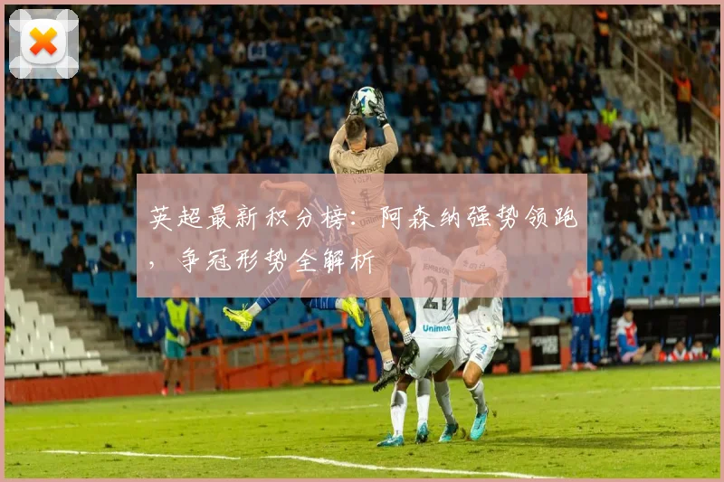 英超最新积分榜:阿森纳强势领跑,争冠形势全解析