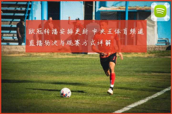 欧冠转播安排更新 中央五体育频道直播场次与观赛方式详解