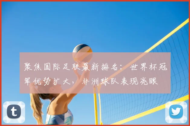 聚焦国际足联最新排名：世界杯冠军优势扩大，非洲球队表现亮眼