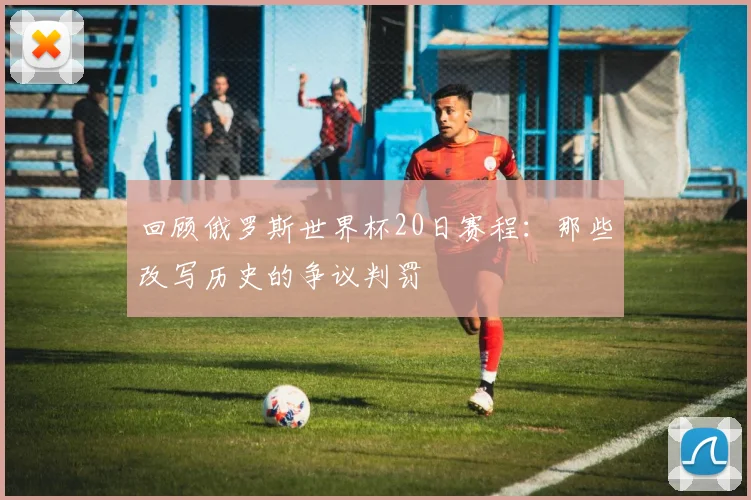 回顾俄罗斯世界杯20日赛程：那些改写历史的争议判罚