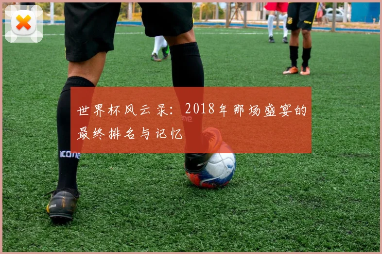 世界杯风云录：2018年那场盛宴的最终排名与记忆