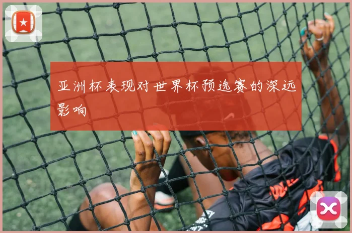 亚洲杯表现对世界杯预选赛的深远影响