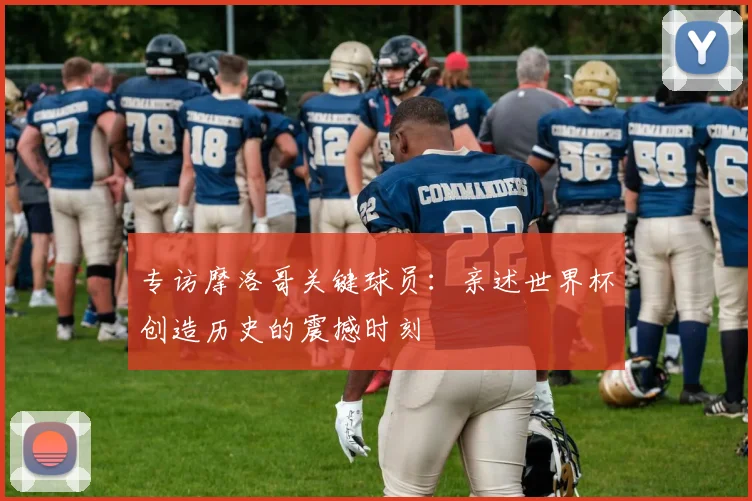 专访摩洛哥关键球员：亲述世界杯创造历史的震撼时刻