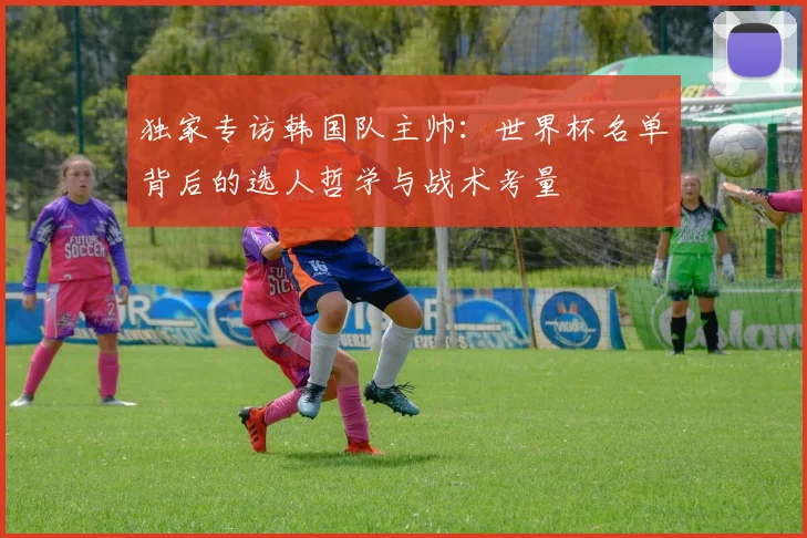 独家专访韩国队主帅：世界杯名单背后的选人哲学与战术考量