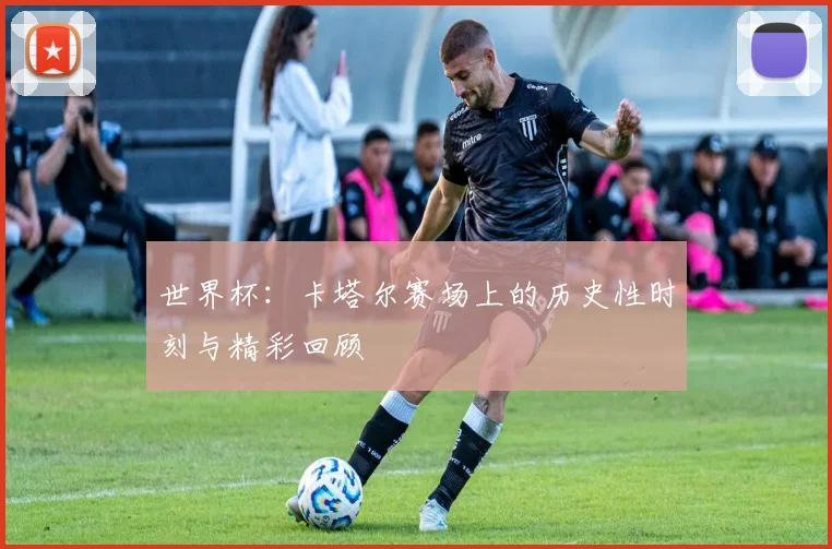 世界杯：卡塔尔赛场上的历史性时刻与精彩回顾